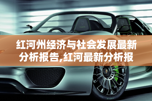 红河州经济与社会发展最新分析报告,红河最新分析报告