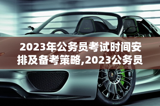 2023年公务员考试时间安排及备考策略,2023公务员考试时间