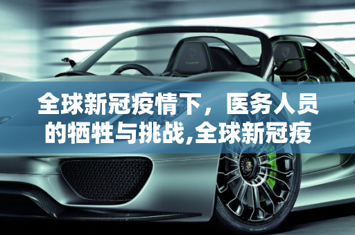 全球新冠疫情下，医务人员的牺牲与挑战,全球新冠疫情下医务人员死亡人数