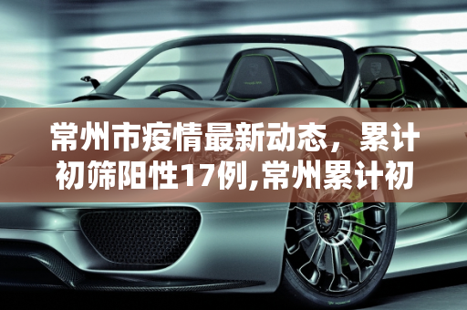 常州市疫情最新动态，累计初筛阳性17例,常州累计初筛阳性17例
