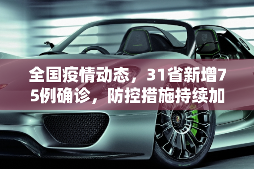 全国疫情动态，31省新增75例确诊，防控措施持续加强,31省新增75例确诊