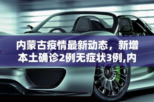 内蒙古疫情最新动态，新增本土确诊2例无症状3例,内蒙古新增本土确诊2例无症状3例