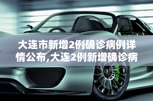 大连市新增2例确诊病例详情公布,大连2例新增确诊病例详情