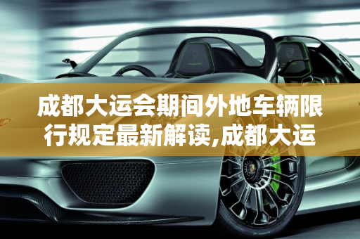 成都大运会期间外地车辆限行规定最新解读,成都大运会外地车辆限行规定最新