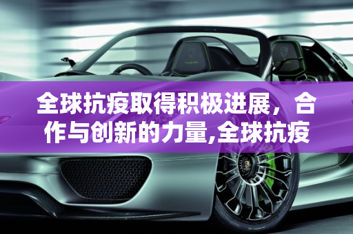 全球抗疫取得积极进展，合作与创新的力量,全球抗疫取得积极进展