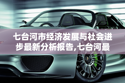 七台河市经济发展与社会进步最新分析报告,七台河最新分析报告