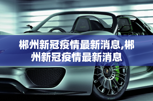 郴州新冠疫情最新消息,郴州新冠疫情最新消息