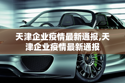 天津企业疫情最新通报,天津企业疫情最新通报