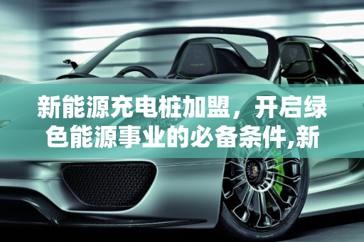新能源充电桩加盟，开启绿色能源事业的必备条件,新能源充电桩加盟需要什么条件