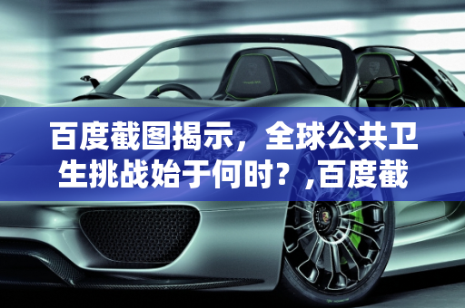 百度截图揭示，全球公共卫生挑战始于何时？,百度截图揭示全球公共卫生挑战始于何时？