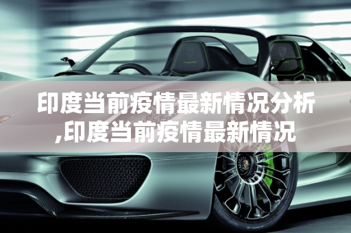 印度当前疫情最新情况分析,印度当前疫情最新情况