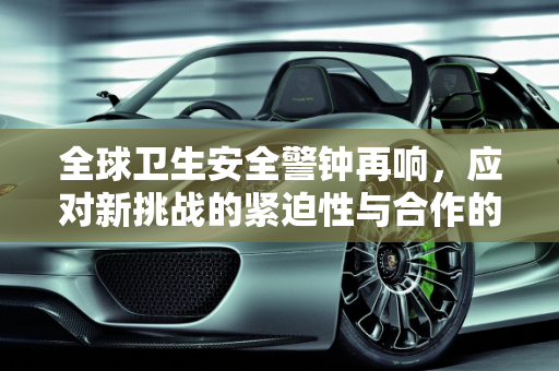 全球卫生安全警钟再响，应对新挑战的紧迫性与合作的必要性,全球卫生安全警钟再响