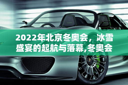 2022年北京冬奥会，冰雪盛宴的起航与落幕,冬奥会开始时间和结束时间2022