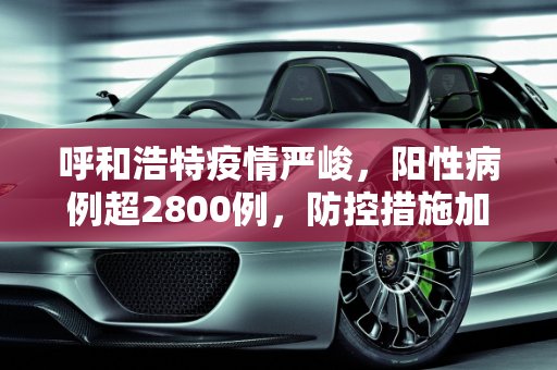 呼和浩特疫情严峻，阳性病例超2800例，防控措施加强,呼和浩特阳性超2800例