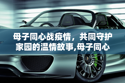 母子同心战疫情，共同守护家园的温情故事,母子同心战疫情