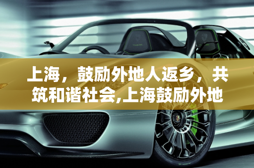 上海，鼓励外地人返乡，共筑和谐社会,上海鼓励外地人返乡