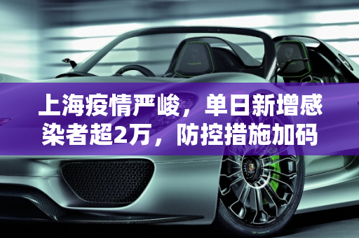上海疫情严峻，单日新增感染者超2万，防控措施加码,上海新增感染者超2万