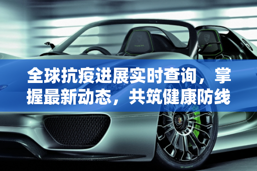全球抗疫进展实时查询，掌握最新动态，共筑健康防线,全球抗疫进展实时查询