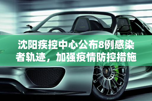 沈阳疾控中心公布8例感染者轨迹，加强疫情防控措施,沈阳疾控公布8例感染者轨迹