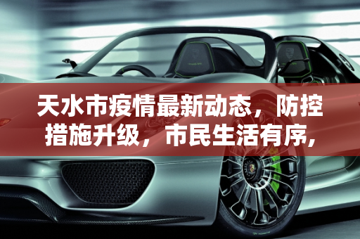 天水市疫情最新动态，防控措施升级，市民生活有序,天水最新疫情情况